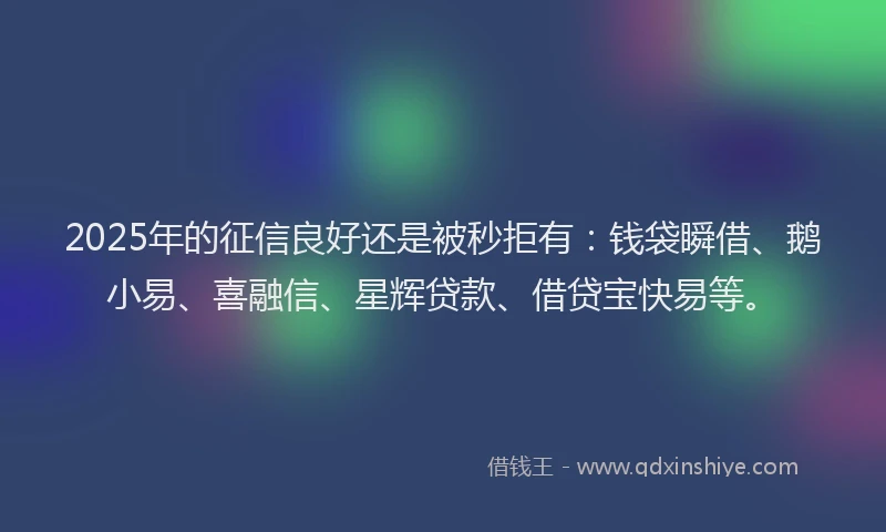 2025年的征信良好还是被秒拒有：钱袋瞬借、鹅小易、喜融信、星辉贷款、借贷宝快易等。