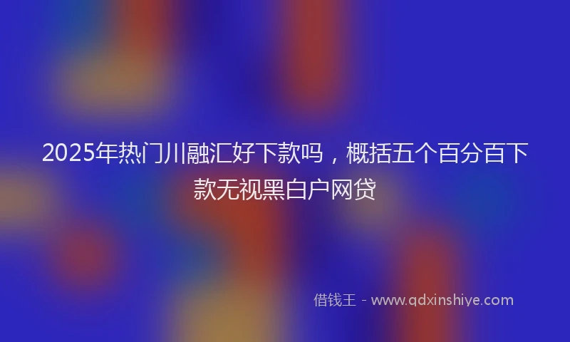 2025年热门川融汇好下款吗，概括五个百分百下款无视黑白户网贷
