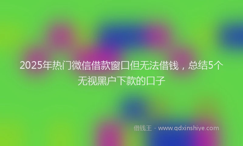 2025年热门微信借款窗口但无法借钱，总结5个无视黑户下款的口子