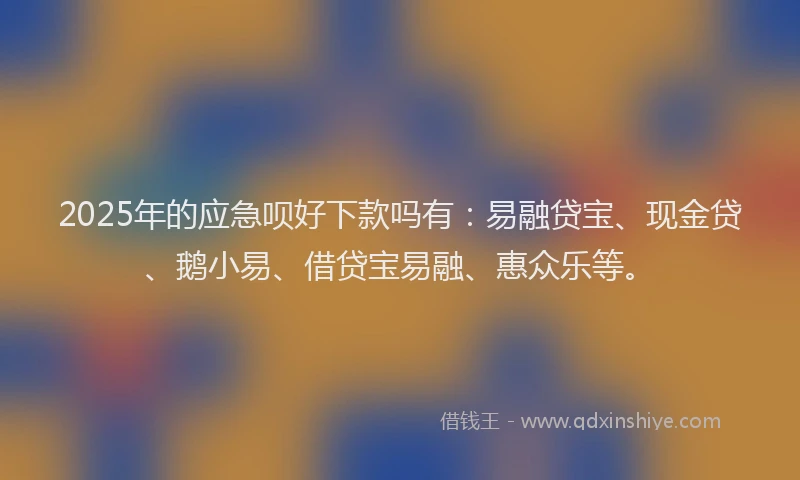 2025年的应急呗好下款吗有：易融贷宝、现金贷、鹅小易、借贷宝易融、惠众乐等。