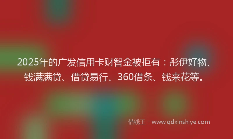 2025年的广发信用卡财智金被拒有：彤伊好物、钱满满贷、借贷易行、360借条、钱来花等。