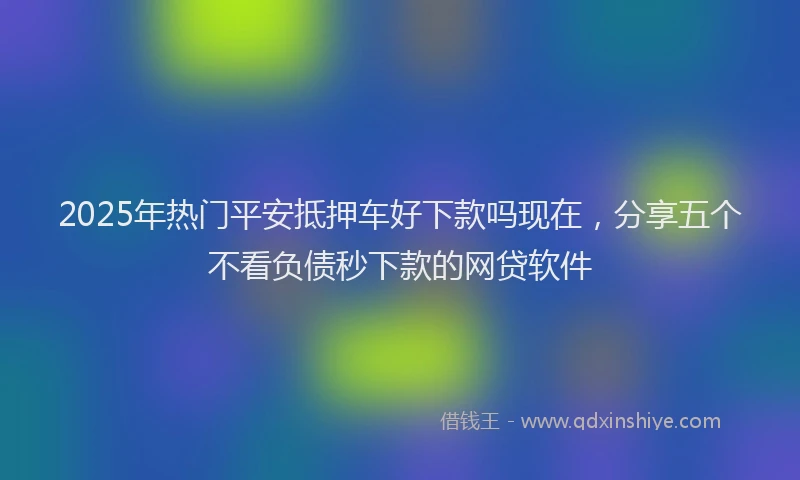 2025年热门平安抵押车好下款吗现在，分享五个不看负债秒下款的网贷软件