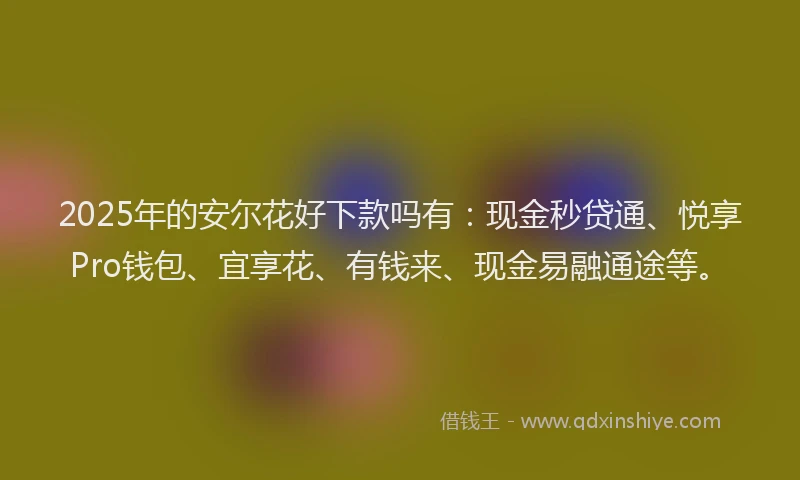 2025年的安尔花好下款吗有：现金秒贷通、悦享Pro钱包、宜享花、有钱来、现金易融通途等。