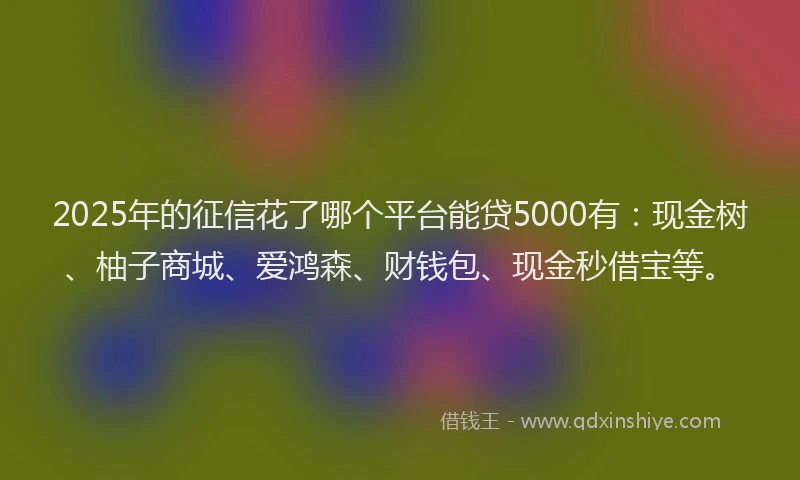 2025年的征信花了哪个平台能贷5000有：现金树、柚子商城、爱鸿森、财钱包、现金秒借宝等。