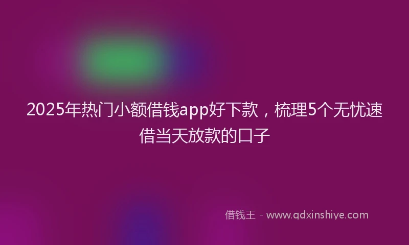 2025年热门小额借钱app好下款，梳理5个无忧速借当天放款的口子