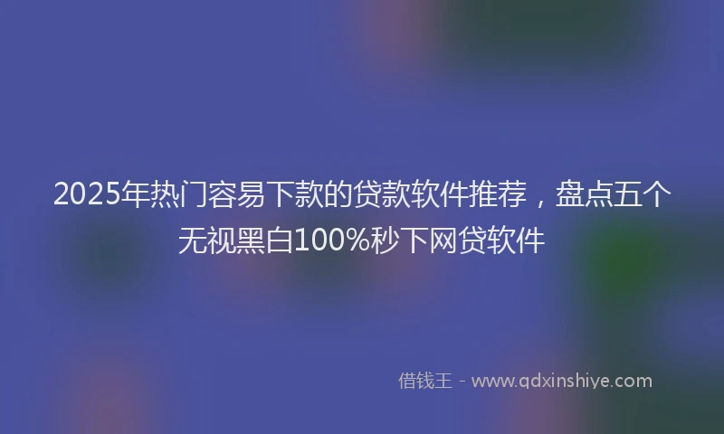 2025年热门容易下款的贷款软件推荐，盘点五个无视黑白100%秒下网贷软件