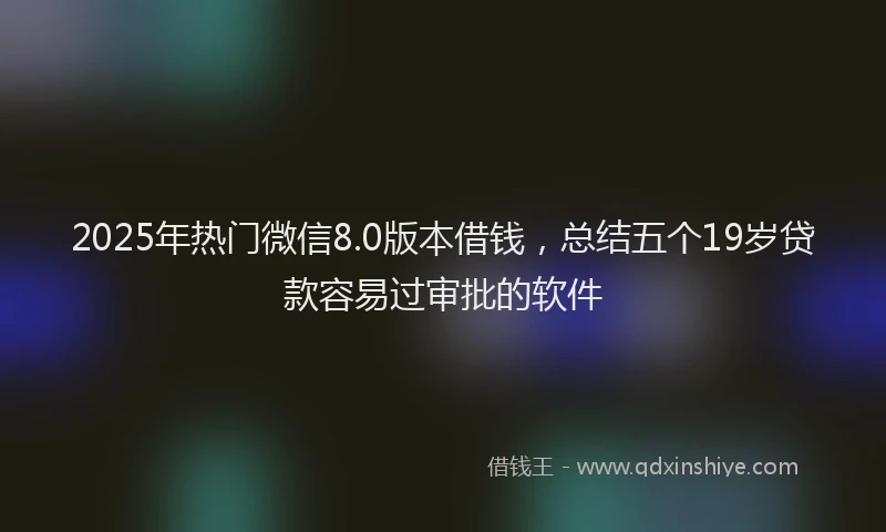 2025年热门微信8.0版本借钱，总结五个19岁贷款容易过审批的软件