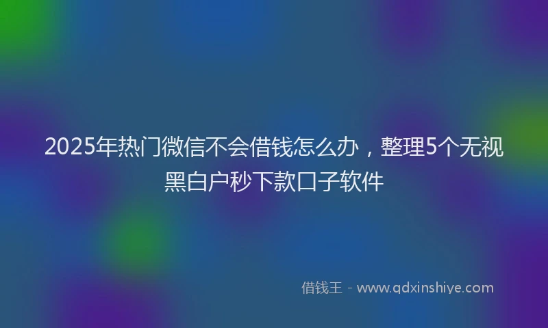 2025年热门微信不会借钱怎么办，整理5个无视黑白户秒下款口子软件