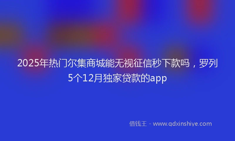 2025年热门尔集商城能无视征信秒下款吗，罗列5个12月独家贷款的app