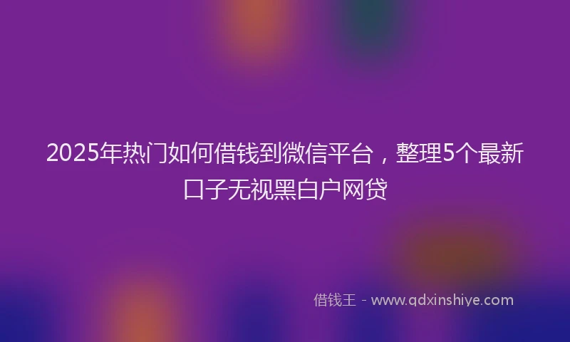 2025年热门如何借钱到微信平台，整理5个最新口子无视黑白户网贷