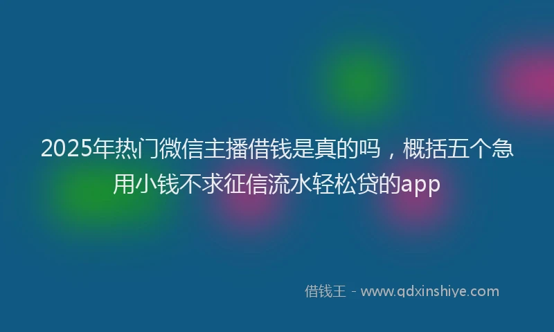 2025年热门微信主播借钱是真的吗，概括五个急用小钱不求征信流水轻松贷的app