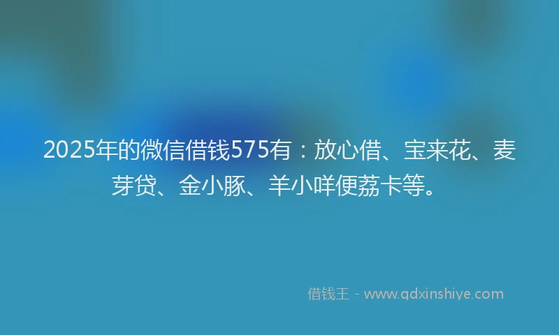 2025年的微信借钱575有：放心借、宝来花、麦芽贷、金小豚、羊小咩便荔卡等。