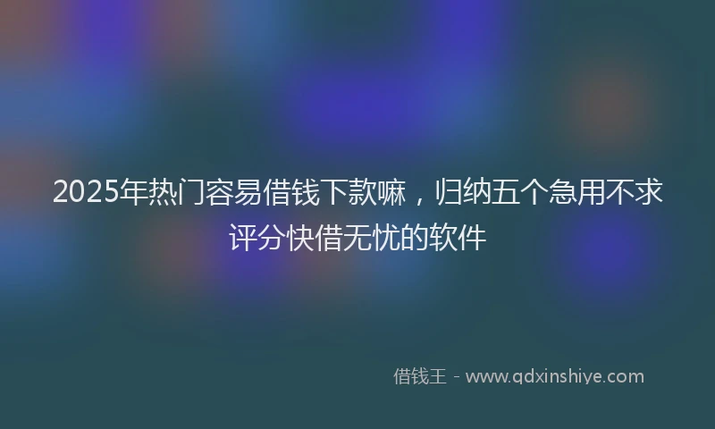 2025年热门容易借钱下款嘛，归纳五个急用不求评分快借无忧的软件