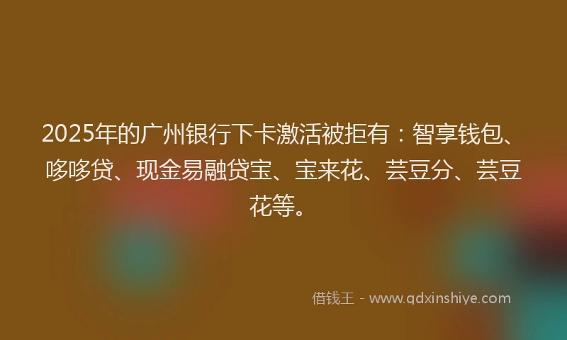 2025年的广州银行下卡激活被拒有：智享钱包、哆哆贷、现金易融贷宝、宝来花、芸豆分、芸豆花等。