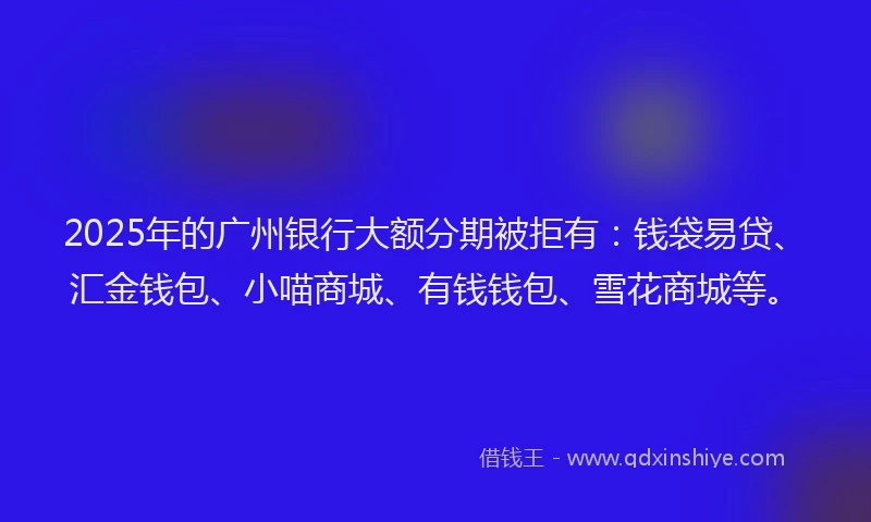 2025年的广州银行大额分期被拒有：钱袋易贷、汇金钱包、小喵商城、有钱钱包、雪花商城等。