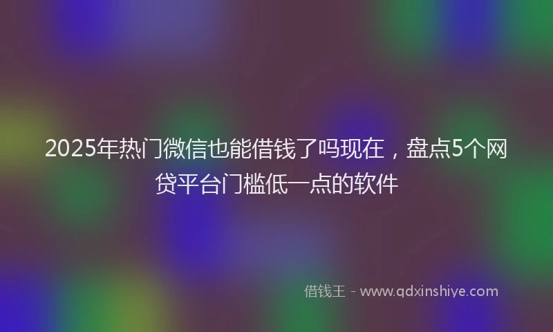 2025年热门微信也能借钱了吗现在，盘点5个网贷平台门槛低一点的软件