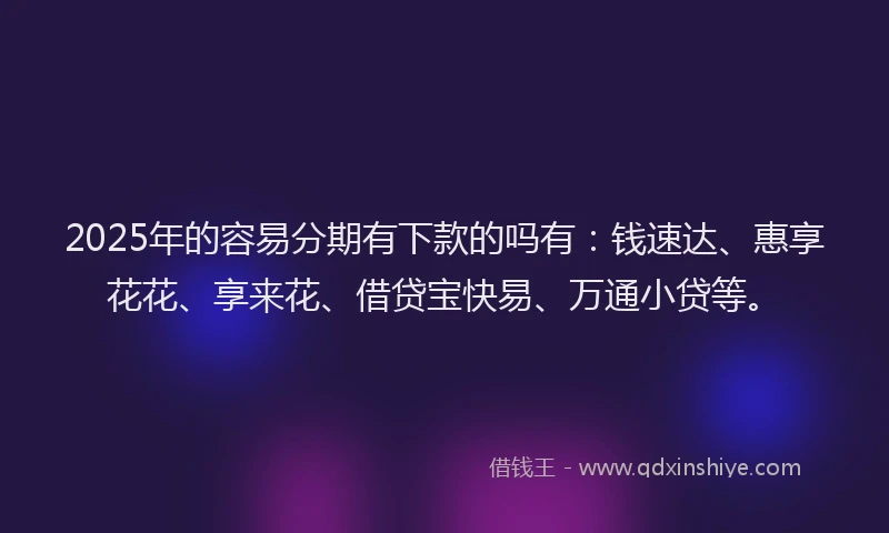 2025年的容易分期有下款的吗有：钱速达、惠享花花、享来花、借贷宝快易、万通小贷等。