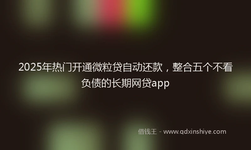 2025年热门开通微粒贷自动还款，整合五个不看负债的长期网贷app