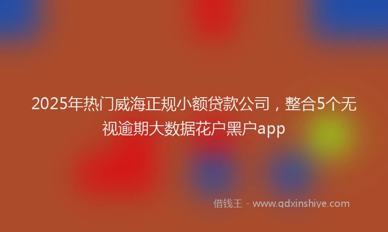 2025年热门威海正规小额贷款公司，整合5个无视逾期大数据花户黑户app