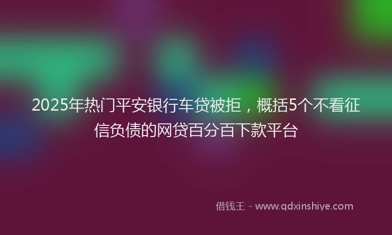 2025年热门平安银行车贷被拒，概括5个不看征信负债的网贷百分百下款平台