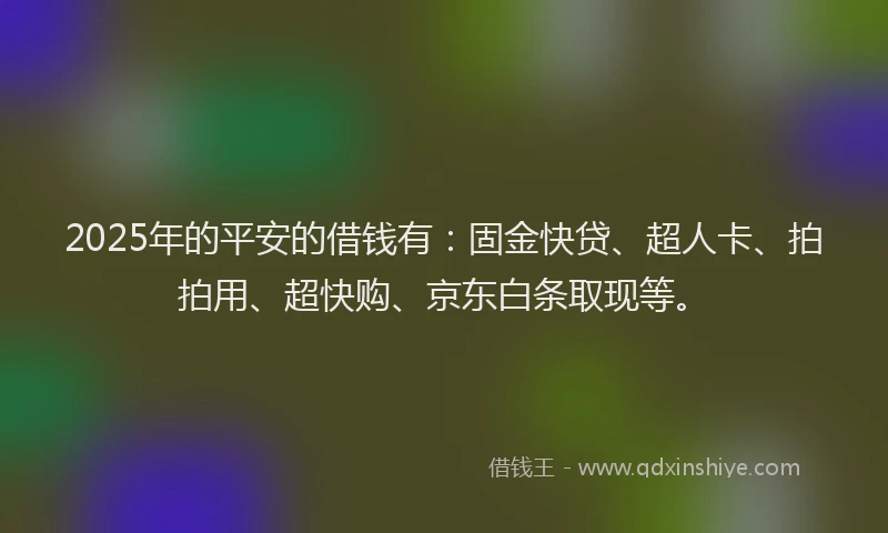 2025年的平安的借钱有：固金快贷、超人卡、拍拍用、超快购、京东白条取现等。