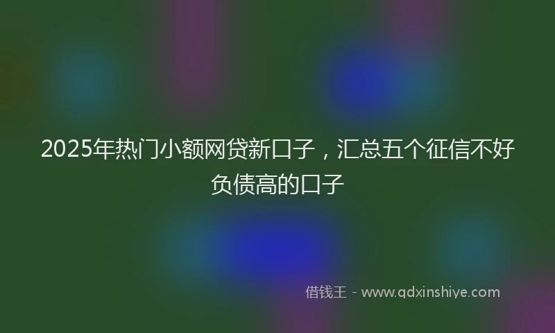 2025年热门小额网贷新口子，汇总五个征信不好负债高的口子