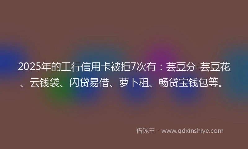 2025年的工行信用卡被拒7次有：芸豆分-芸豆花、云钱袋、闪贷易借、萝卜租、畅贷宝钱包等。