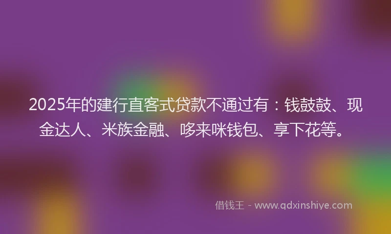 2025年的建行直客式贷款不通过有：钱鼓鼓、现金达人、米族金融、哆来咪钱包、享下花等。
