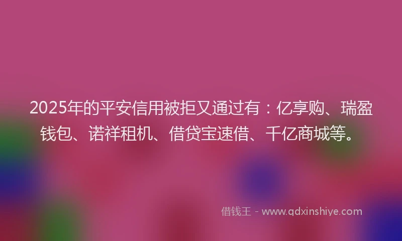 2025年的平安信用被拒又通过有：亿享购、瑞盈钱包、诺祥租机、借贷宝速借、千亿商城等。