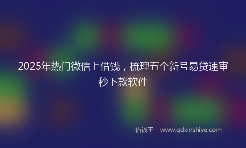 2025年热门微信上借钱，梳理五个新号易贷速审秒下款软件