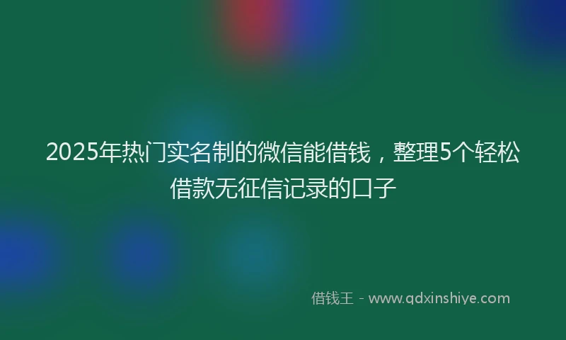2025年热门实名制的微信能借钱，整理5个轻松借款无征信记录的口子