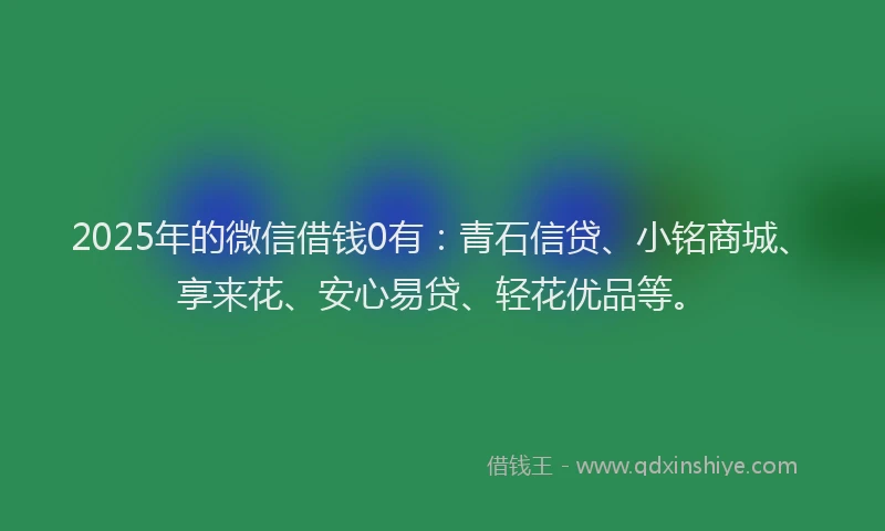 2025年的微信借钱0有：青石信贷、小铭商城、享来花、安心易贷、轻花优品等。