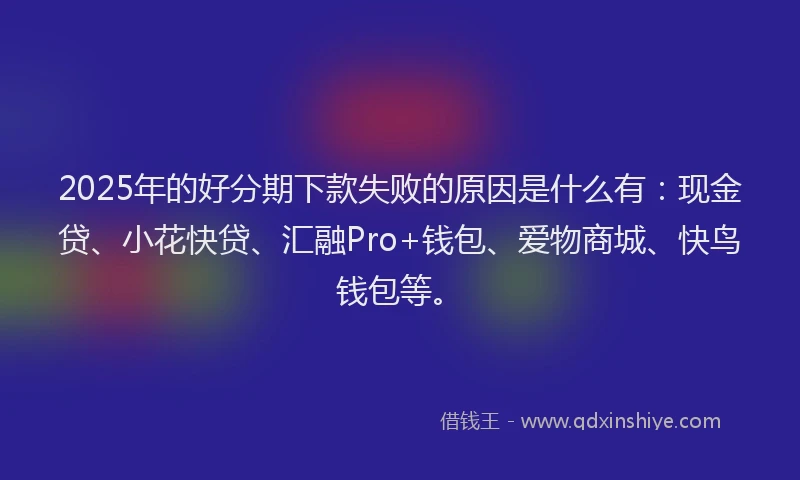 2025年的好分期下款失败的原因是什么有：现金贷、小花快贷、汇融Pro+钱包、爱物商城、快鸟钱包等。