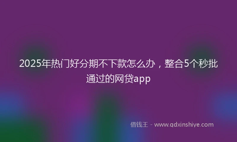 2025年热门好分期不下款怎么办，整合5个秒批通过的网贷app