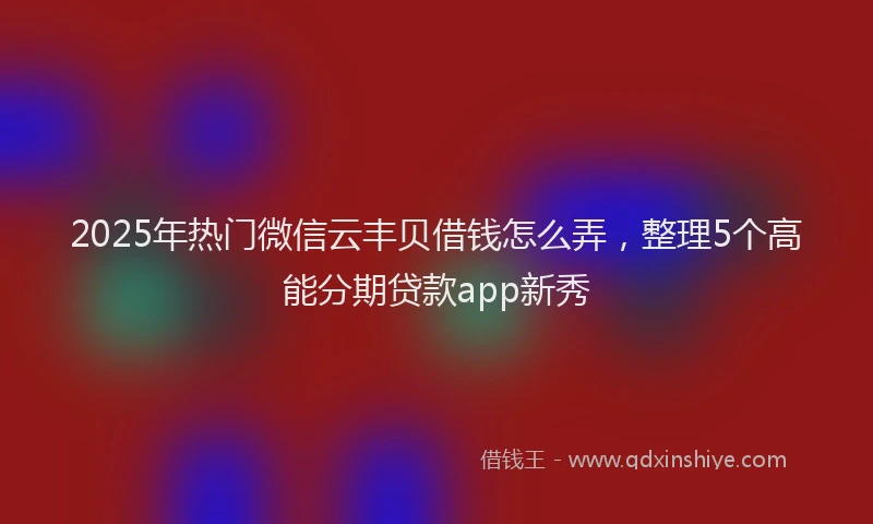 2025年热门微信云丰贝借钱怎么弄，整理5个高能分期贷款app新秀