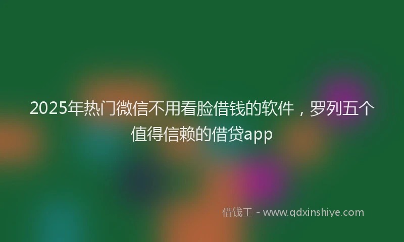 2025年热门微信不用看脸借钱的软件，罗列五个值得信赖的借贷app