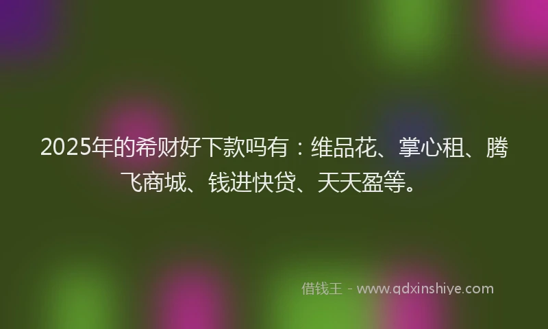 2025年的希财好下款吗有：维品花、掌心租、腾飞商城、钱进快贷、天天盈等。