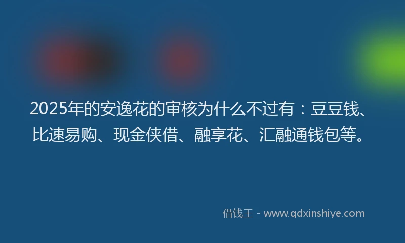2025年的安逸花的审核为什么不过有：豆豆钱、比速易购、现金侠借、融享花、汇融通钱包等。