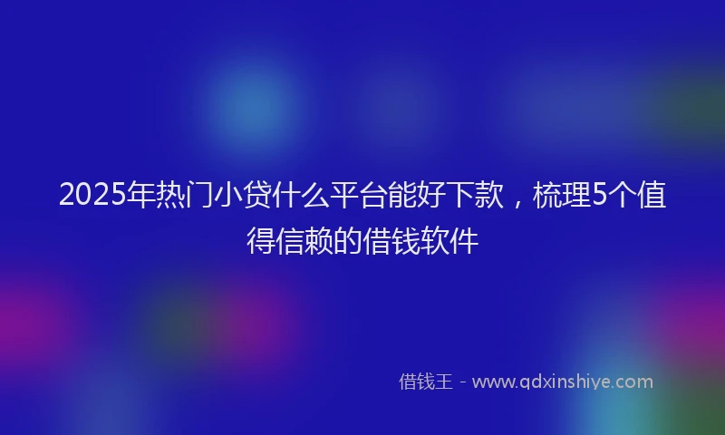 2025年热门小贷什么平台能好下款，梳理5个值得信赖的借钱软件