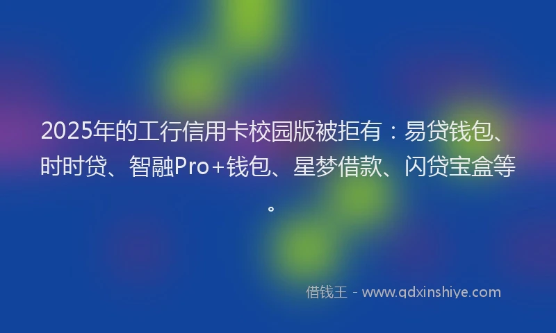 2025年的工行信用卡校园版被拒有：易贷钱包、时时贷、智融Pro+钱包、星梦借款、闪贷宝盒等。