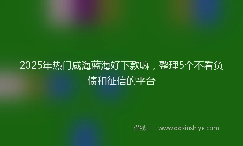 2025年热门威海蓝海好下款嘛，整理5个不看负债和征信的平台