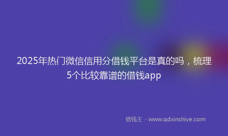 2025年热门微信信用分借钱平台是真的吗，梳理5个比较靠谱的借钱app
