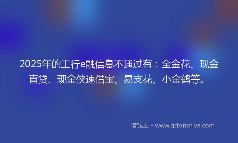 2025年的工行e融信息不通过有：全金花、现金直贷、现金侠速借宝、易支花、小金鹤等。