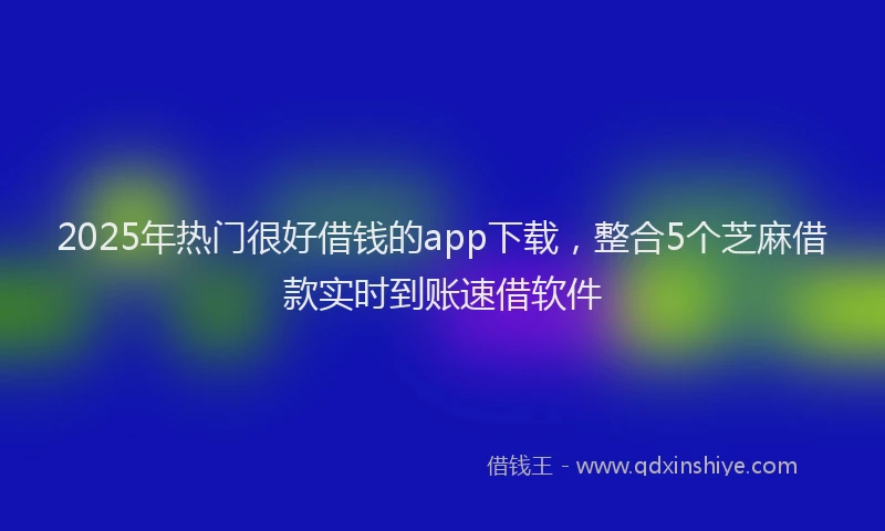2025年热门很好借钱的app下载，整合5个芝麻借款实时到账速借软件