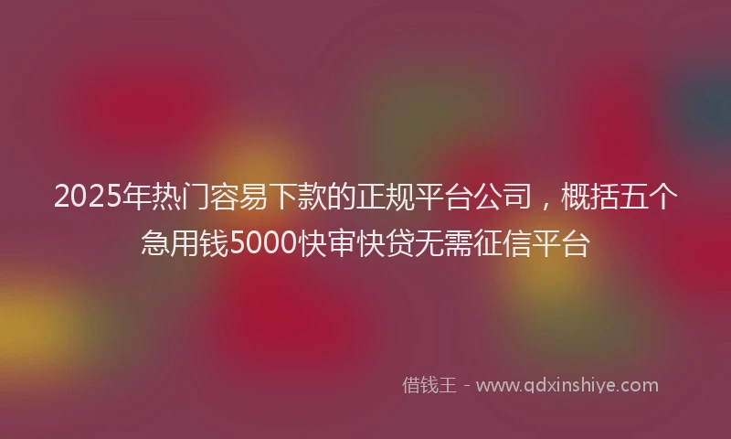 2025年热门容易下款的正规平台公司，概括五个急用钱5000快审快贷无需征信平台
