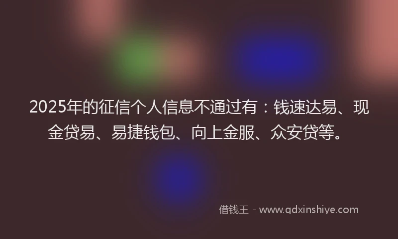 2025年的征信个人信息不通过有：钱速达易、现金贷易、易捷钱包、向上金服、众安贷等。