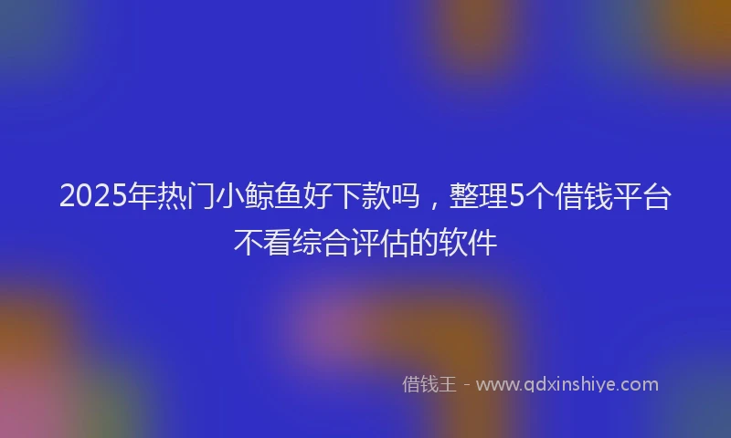 2025年热门小鲸鱼好下款吗，整理5个借钱平台不看综合评估的软件