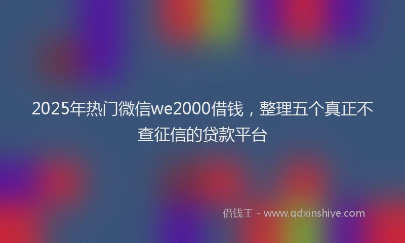 2025年热门微信we2000借钱，整理五个真正不查征信的贷款平台
