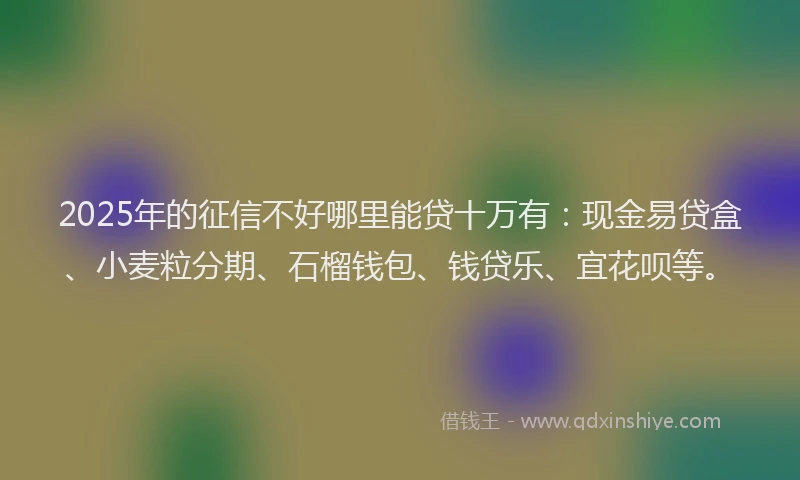 2025年的征信不好哪里能贷十万有：现金易贷盒、小麦粒分期、石榴钱包、钱贷乐、宜花呗等。