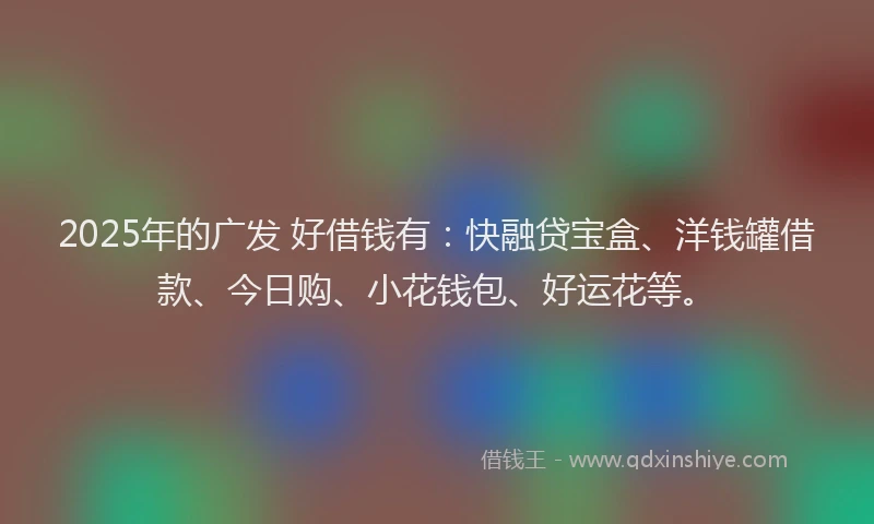 2025年的广发 好借钱有：快融贷宝盒、洋钱罐借款、今日购、小花钱包、好运花等。